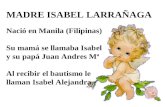 MADRE ISABEL LARRAÑAGA Nació en Manila (Filipinas) Su mamá se llamaba Isabel y su papá Juan Andres Mª Al recibir el bautismo le llaman Isabel Alejandra.