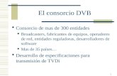 1 El consorcio DVB Consorcio de mas de 300 entidades Broadcasters, fabricantes de equipos, operadores de red, entidades reguladoras, desarrolladores de.