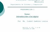 Instituto Tecnológico de Mexicali Departamento de Sistemas y Computación PROGRAMACION I Tema: Introducción a la Lógica Por Ma. Isabel Gambino Loaiza Mexicali,