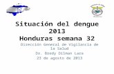 Situación del dengue 2013 Honduras semana 32 Dirección General de Vigilancia de la Salud Dr. Bredy Dilman Lara 23 de agosto de 2013.