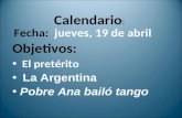 Calendario : Fecha: jueves, 19 de abril Objetivos: El pretérito La Argentina Pobre Ana bailó tango.