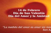 14 de Febrero Día de San Valentín Día del Amor y la Amistad La medida del amor es amar sin medidas San Agustín.