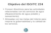 Objetivo del ISO/TC 224 Proveer directrices para las actividades relacionadas con los servicios de agua (Abastecimiento de agua potable y saneamiento).