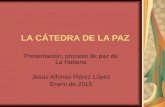 LA CÁTEDRA DE LA PAZ Presentación, proceso de paz de La Habana Jesús Alfonso Flórez López Enero de 2015.