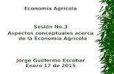 Economía Agrícola Sesión No.3 Aspectos conceptuales acerca de la Economía Agrícola Jorge Guillermo Escobar Enero 17 de 2015.