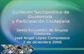 Contexto Sociopolítico de Guatemala y Participación Ciudadana Sexto Encuentro de Grupos Gestores José Angel López Camposeco 2 de diciembre 2006 Sexto Encuentro.