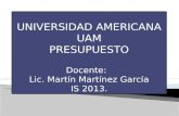 UNIVERSIDAD AMERICANA UAM PRESUPUESTO Docente: Lic. Martín Martínez García IS 2013. 1.
