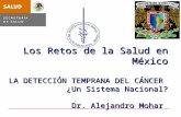Los Retos de la Salud en México LA DETECCIÓN TEMPRANA DEL CÁNCER ¿Un Sistema Nacional? Dr. Alejandro Mohar Los Retos de la Salud en México LA DETECCIÓN.