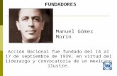 FUNDADORES Acción Nacional fue fundado del 14 al 17 de septiembre de 1939, en virtud del liderazgo y convocatoria de un mexicano ilustre. Manuel Gómez.