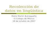 Recolección de datos en lingüística Pedro Martín Butragueño El Colegio de México 18 de octubre de 2007.