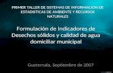 Formulación de Indicadores de Desechos sólidos y calidad de agua domiciliar municipal Guatemala, Septiembre de 2007 PRIMER TALLER DE SISTEMAS DE INFORMACION.