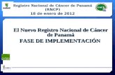 El Nuevo Registro Nacional de Cáncer de Panamá FASE DE IMPLEMENTACIÓN Registro Nacional de Cáncer de Panamá (RNCP) 18 de enero de 2012.