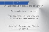 LA SEGURIDAD SOCIAL EN COLOMBIA Antecedentes – Leyes CORPORACION UNIVERSITARIA ALEXANDER VON HUMBOLDT Lina Ma. Echeverry Pineda Docente.
