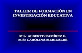 TALLER DE FORMACIÓN EN INVESTIGACIÓN EDUCATIVA M.Sc ALBERTO RAMÍREZ G. M.Sc CAROLINA MERIZALDE.