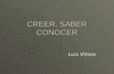 CREER, SABER CONOCER Luis Villoro. El problema del conocimiento ¿Qué es el conocimiento? Dos repuestas: Un proceso psíquico que acontece en la mente de.