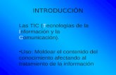 INTRODUCCIÓN Las TIC (Tecnologías de la Información y la Comunicación). Uso: Moldear el contenido del conocimiento afectando al tratamiento de la información.