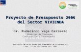 Proyecto de Presupuesto 2006 del Sector V IVIENDA Dr. Rudecindo Vega Carreazo Ministro de Vivienda, Construcción y Saneamiento P RESENTACIÓN EN EL PLENO.
