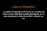 ¿ Que es Fotografía ? La palabra fotografía se deriva de los vocablos de origen griego: foto (luz) y grafía (escritura), por lo que representa la idea.