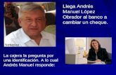 Llega Andrés Manuel López Obrador al banco a cambiar un cheque. La cajera la pregunta por una identificación. A lo cual Andrés Manuel responde: