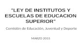“ LEY DE INSTITUTOS Y ESCUELAS DE EDUCACION SUPERIOR ” Comisión de Educación, Juventud y Deporte MARZO 2015.