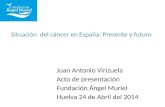 Situación del cáncer en España: Presente y futuro Juan Antonio Virizuela Acto de presentación Fundación Ángel Muriel Huelva 24 de Abril del 2014.