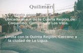 Quilimarí Contexto geográfico: Rural Ubicado al sur de la Cuarta Región de Coquimbo, Comuna de Los Vilos. Limita con la Quinta Región, Cercano a la ciudad.