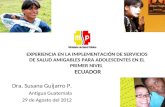 Dra. Susana Guijarro P. Antigua Guatemala 29 de Agosto del 2012 EXPERIENCIA EN LA IMPLEMENTACIÓN DE SERVICIOS DE SALUD AMIGABLES PARA ADOLESCENTES EN EL.