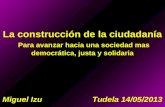 La construcción de la ciudadanía Para avanzar hacia una sociedad mas democrática, justa y solidaria Miguel Izu Tudela 14/05/2013.